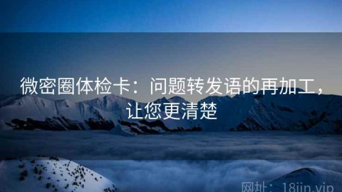 微密圈体检卡：问题转发语的再加工，让您更清楚
