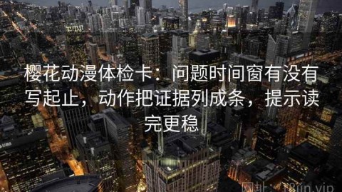 樱花动漫体检卡：问题时间窗有没有写起止，动作把证据列成条，提示读完更稳