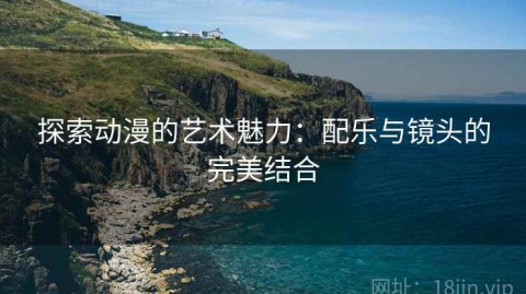 探索动漫的艺术魅力：配乐与镜头的完美结合