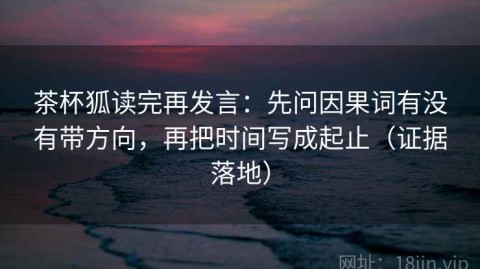 茶杯狐读完再发言：先问因果词有没有带方向，再把时间写成起止（证据落地）