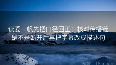 读爱一帆先把口径回正：核对传播链是不是断开后再把字幕改成描述句