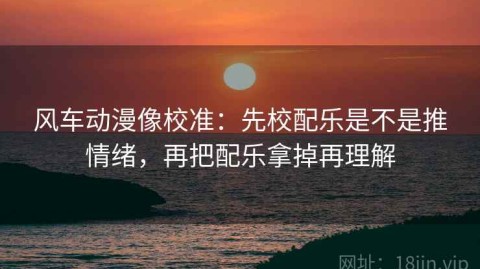 风车动漫像校准：先校配乐是不是推情绪，再把配乐拿掉再理解