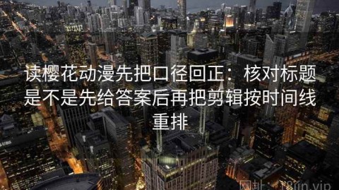 读樱花动漫先把口径回正：核对标题是不是先给答案后再把剪辑按时间线重排