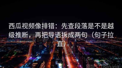 西瓜视频像排错：先查段落是不是越级推断，再把导语拆成两句（句子拉直）