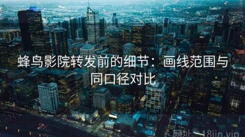 蜂鸟影院转发前的细节：画线范围与同口径对比