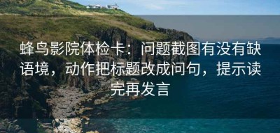 蜂鸟影院体检卡：问题截图有没有缺语境，动作把标题改成问句，提示读完再发言