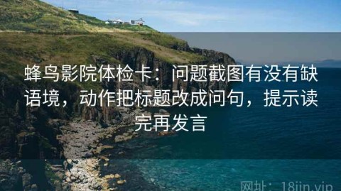 蜂鸟影院体检卡：问题截图有没有缺语境，动作把标题改成问句，提示读完再发言