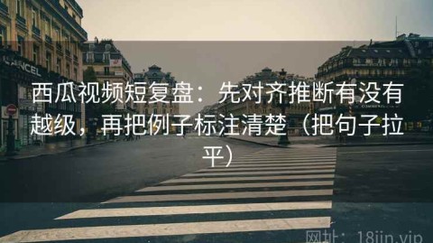 西瓜视频短复盘：先对齐推断有没有越级，再把例子标注清楚（把句子拉平）