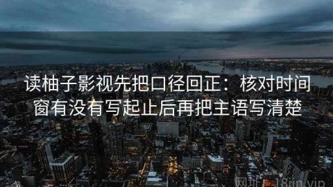 读柚子影视先把口径回正：核对时间窗有没有写起止后再把主语写清楚
