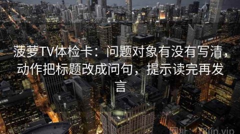 菠萝TV体检卡：问题对象有没有写清，动作把标题改成问句，提示读完再发言