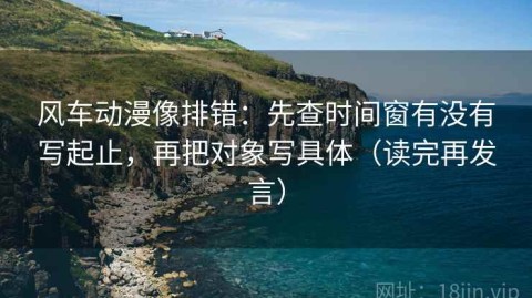 风车动漫像排错：先查时间窗有没有写起止，再把对象写具体（读完再发言）