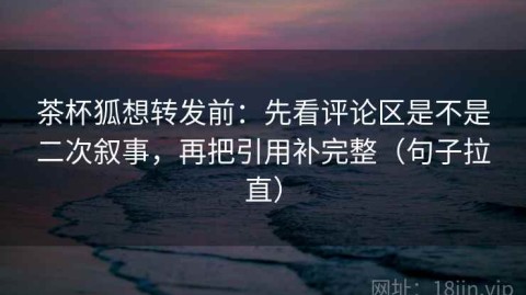 茶杯狐想转发前：先看评论区是不是二次叙事，再把引用补完整（句子拉直）