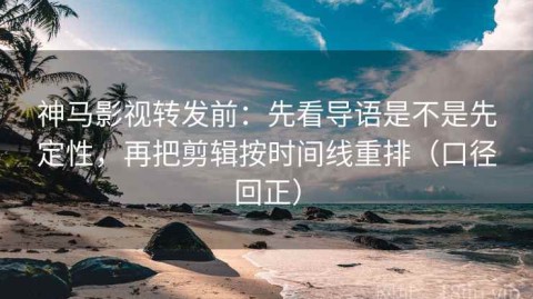神马影视转发前：先看导语是不是先定性，再把剪辑按时间线重排（口径回正）