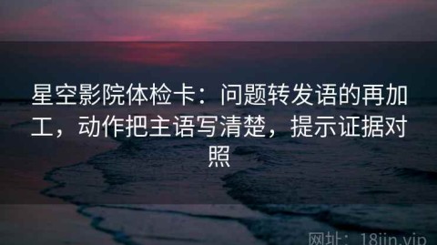星空影院体检卡：问题转发语的再加工，动作把主语写清楚，提示证据对照