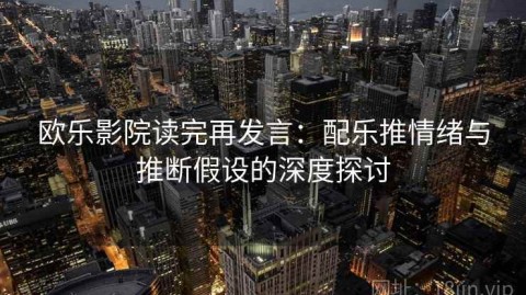 欧乐影院读完再发言：配乐推情绪与推断假设的深度探讨