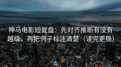 神马电影短复盘：先对齐推断有没有越级，再把例子标注清楚（读完更稳）