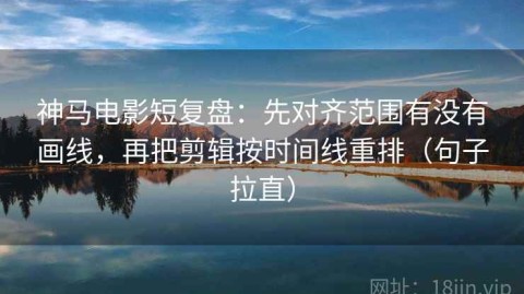 神马电影短复盘：先对齐范围有没有画线，再把剪辑按时间线重排（句子拉直）