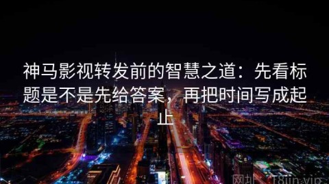 神马影视转发前的智慧之道：先看标题是不是先给答案，再把时间写成起止