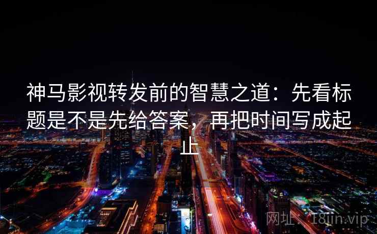 神马影视转发前的智慧之道：先看标题是不是先给答案，再把时间写成起止