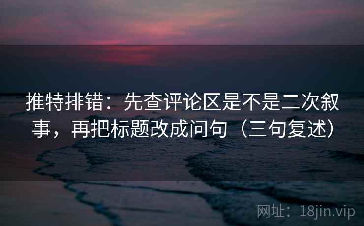 推特排错：先查评论区是不是二次叙事，再把标题改成问句（三句复述）