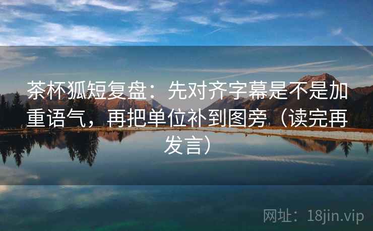 茶杯狐短复盘:先对齐字幕是不是加重语气,再把单位补到图旁(读完再发言) 茶杯狐短复盘:先对齐字幕是不是加重语气,再把单位补到图旁(读完再发言)