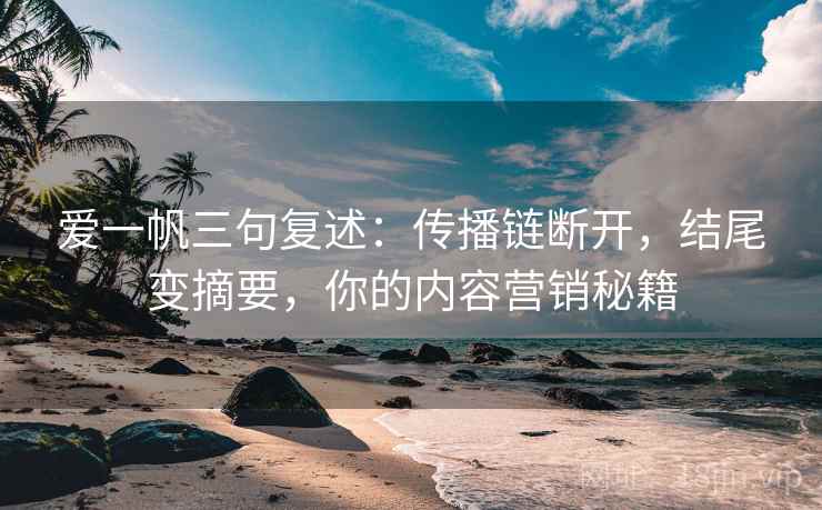 爱一帆三句复述：传播链断开，结尾变摘要，你的内容营销秘籍