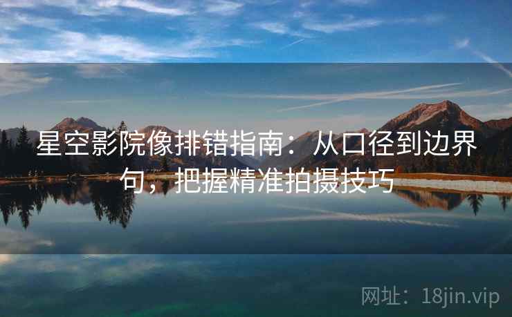 星空影院像排错指南：从口径到边界句，把握精准拍摄技巧