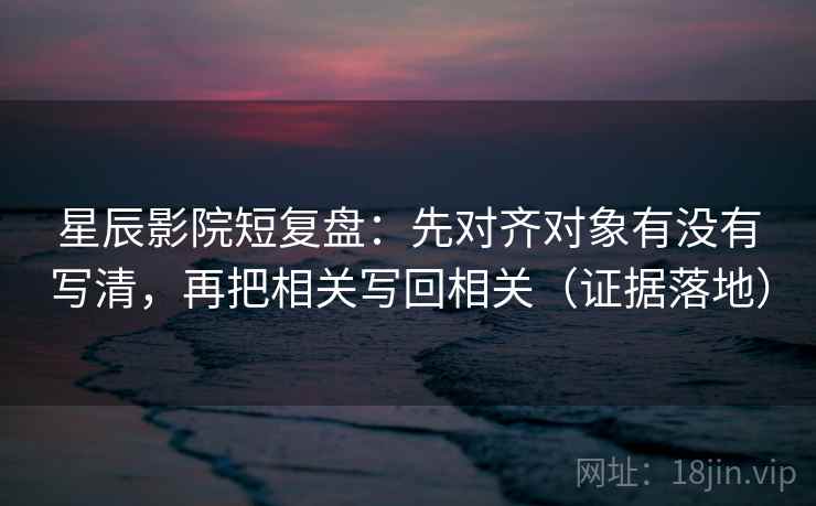 星辰影院短复盘：先对齐对象有没有写清，再把相关写回相关（证据落地）