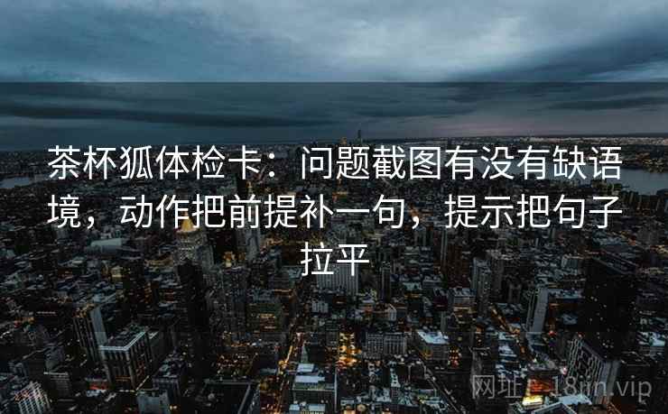 茶杯狐体检卡:问题截图有没有缺语境,动作把前提补一句,提示把句子拉平 茶杯狐体检卡:问题截图有没有缺语境,动作把前提补一句,提示把句子拉平