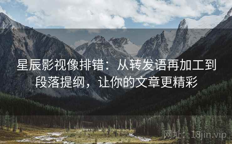 星辰影视像排错：从转发语再加工到段落提纲，让你的文章更精彩