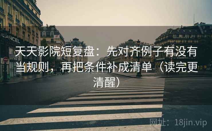 天天影院短复盘：先对齐例子有没有当规则，再把条件补成清单（读完更清醒）