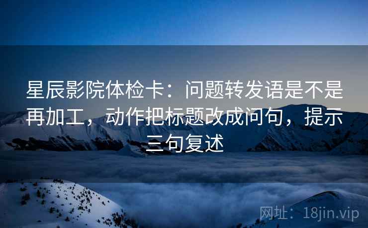 星辰影院体检卡：问题转发语是不是再加工，动作把标题改成问句，提示三句复述