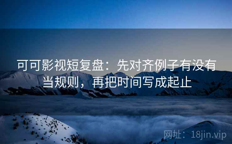 可可影视短复盘：先对齐例子有没有当规则，再把时间写成起止