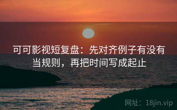 可可影视短复盘：先对齐例子有没有当规则，再把时间写成起止