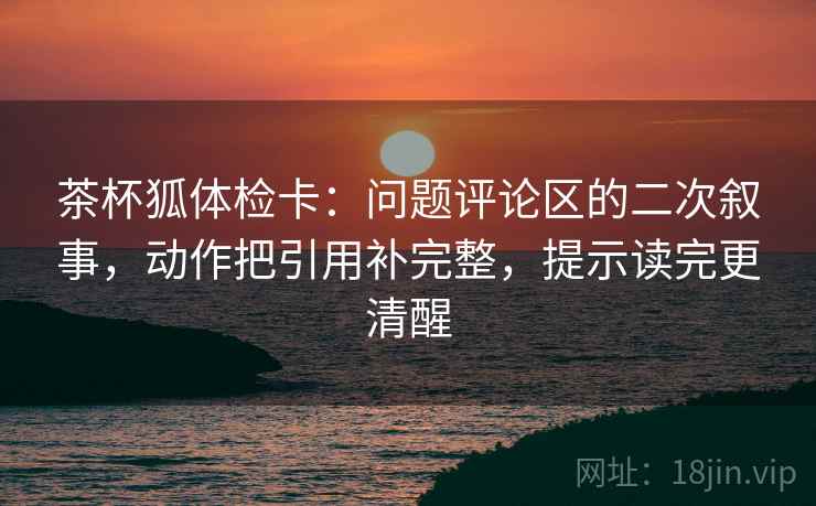 茶杯狐体检卡：问题评论区的二次叙事，动作把引用补完整，提示读完更清醒