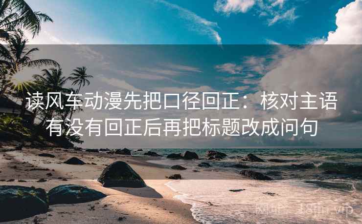 读风车动漫先把口径回正：核对主语有没有回正后再把标题改成问句