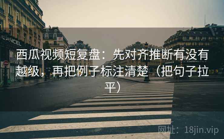 西瓜视频短复盘：先对齐推断有没有越级，再把例子标注清楚（把句子拉平）