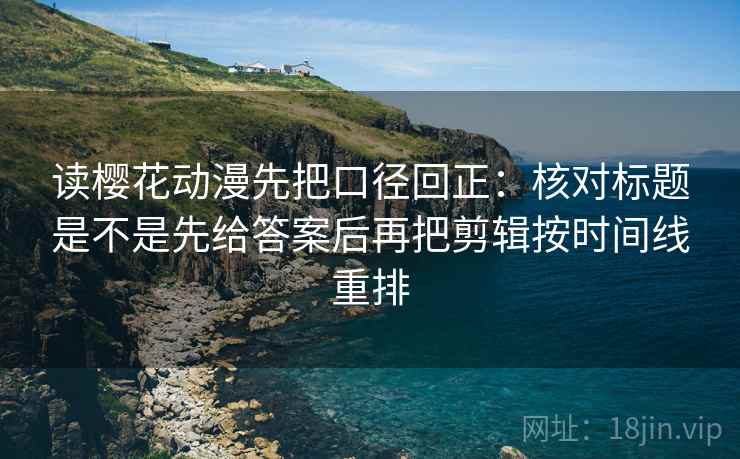 读樱花动漫先把口径回正：核对标题是不是先给答案后再把剪辑按时间线重排