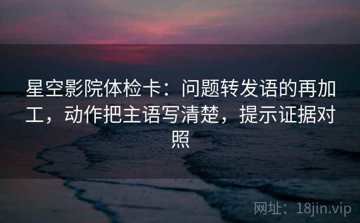 星空影院体检卡：问题转发语的再加工，动作把主语写清楚，提示证据对照