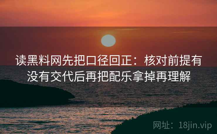 读黑料网先把口径回正：核对前提有没有交代后再把配乐拿掉再理解
