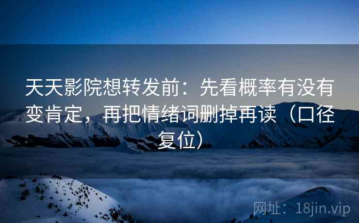 天天影院想转发前：先看概率有没有变肯定，再把情绪词删掉再读（口径复位）