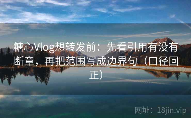 糖心Vlog想转发前：先看引用有没有断章，再把范围写成边界句（口径回正）