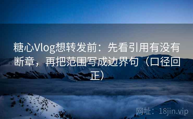 糖心Vlog想转发前：先看引用有没有断章，再把范围写成边界句（口径回正）