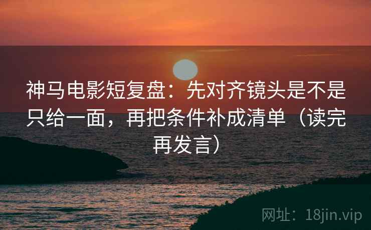 神马电影短复盘：先对齐镜头是不是只给一面，再把条件补成清单（读完再发言）