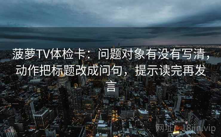 菠萝TV体检卡:问题对象有没有写清,动作把标题改成问句,提示读完再发言 菠萝TV体检卡:问题对象有没有写清,动作把标题改成问句,提示读完再发言