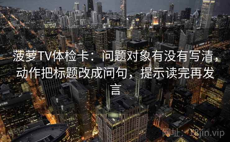 菠萝TV体检卡:问题对象有没有写清,动作把标题改成问句,提示读完再发言 菠萝TV体检卡:问题对象有没有写清,动作把标题改成问句,提示读完再发言