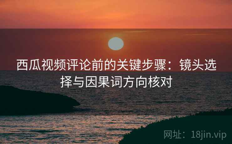 西瓜视频评论前的关键步骤：镜头选择与因果词方向核对