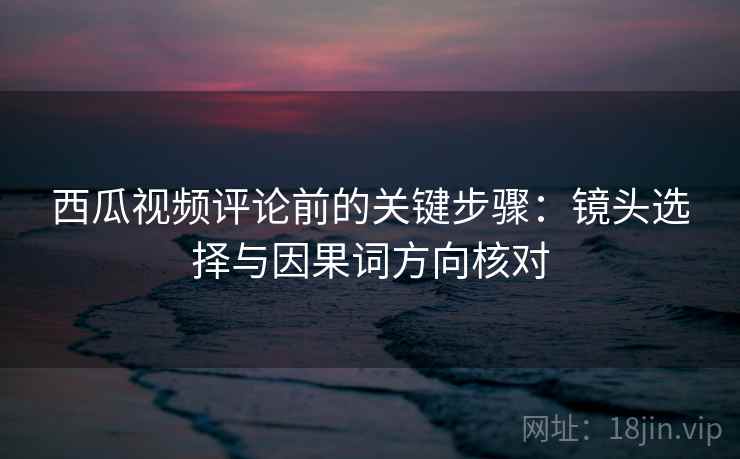 西瓜视频评论前的关键步骤：镜头选择与因果词方向核对