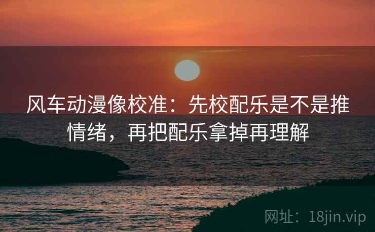 风车动漫像校准：先校配乐是不是推情绪，再把配乐拿掉再理解