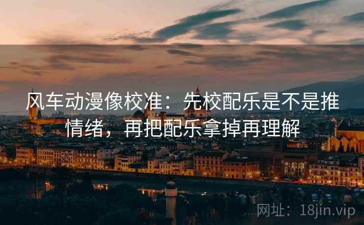 风车动漫像校准：先校配乐是不是推情绪，再把配乐拿掉再理解